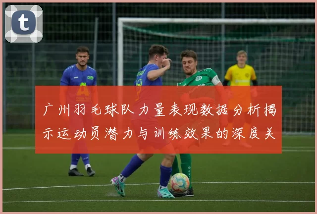 广州羽毛球队力量表现数据分析揭示运动员潜力与训练效果的深度关系MBA