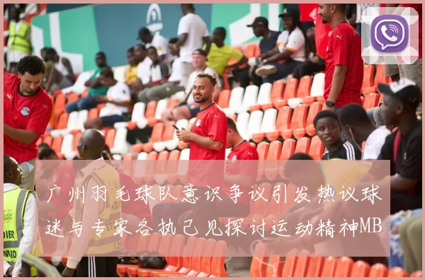 广州羽毛球队意识争议引发热议球迷与专家各执己见探讨运动精神MBA