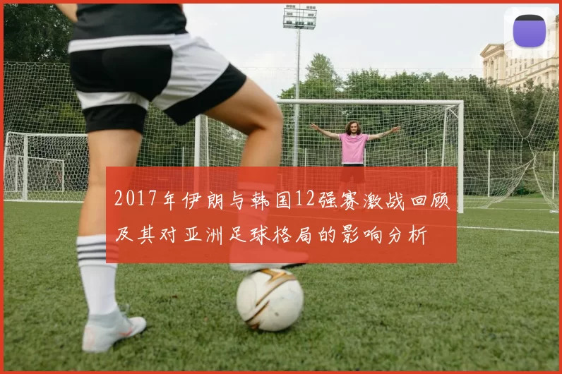 2017年伊朗与韩国12强赛激战回顾及其对亚洲足球格局的影响分析