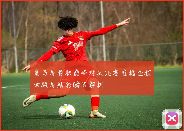 皇马与曼联巅峰对决比赛直播全程回顾与精彩瞬间解析