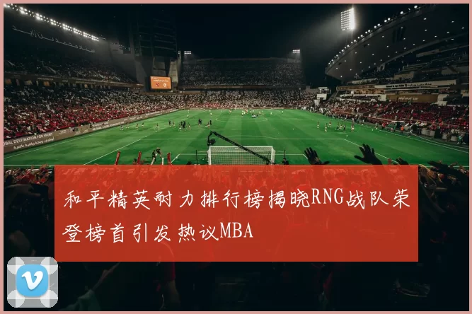 和平精英耐力排行榜揭晓RNG战队荣登榜首引发热议MBA