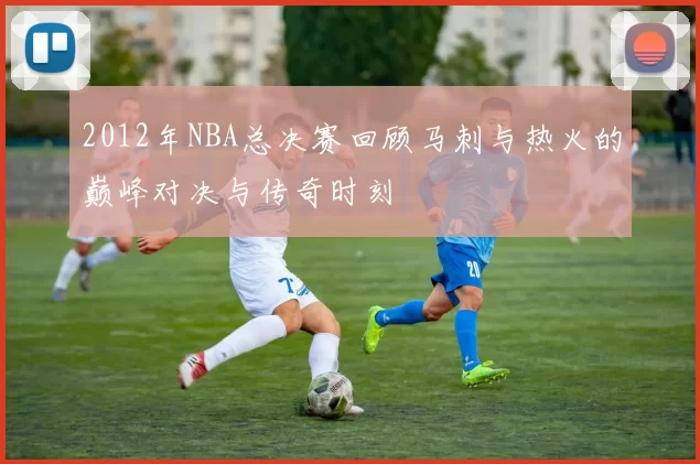 2012年NBA总决赛回顾马刺与热火的巅峰对决与传奇时刻