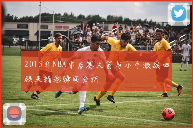 2015年NBA季后赛火箭与小牛激战回顾及精彩瞬间分析