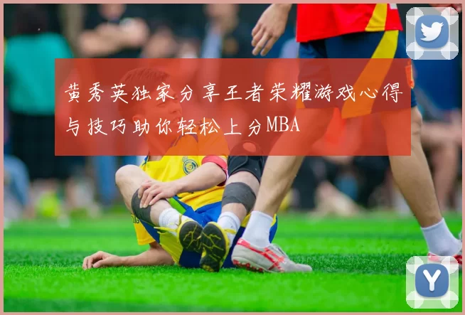 黄秀英独家分享王者荣耀游戏心得与技巧助你轻松上分MBA