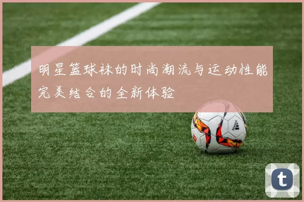 明星篮球袜的时尚潮流与运动性能完美结合的全新体验