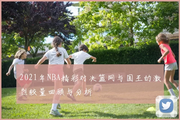 2021年NBA精彩对决篮网与国王的激烈较量回顾与分析